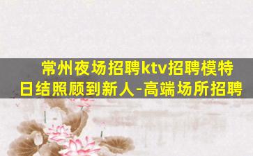 常州夜场招聘ktv招聘模特日结照顾到新人-高端场所招聘